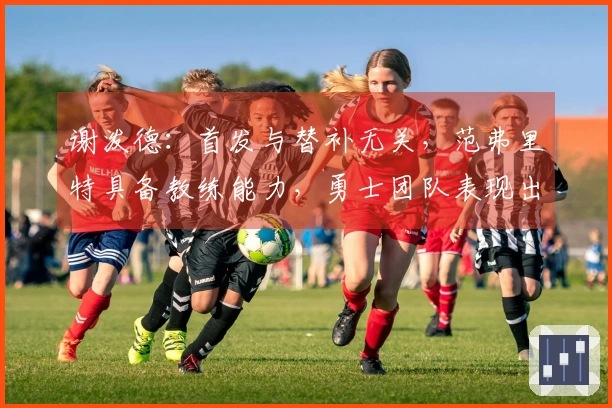 谢泼德：首发与替补无关，范弗里特具备教练能力，勇士团队表现出色
