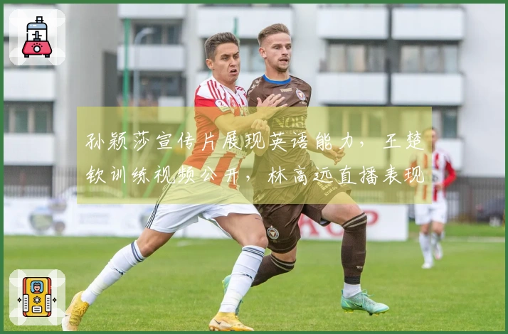 孙颖莎宣传片展现英语能力，王楚钦训练视频公开，林高远直播表现惊艳