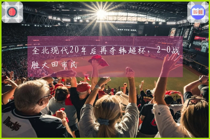全北现代20年后再夺韩超杯，2-0战胜大田市民