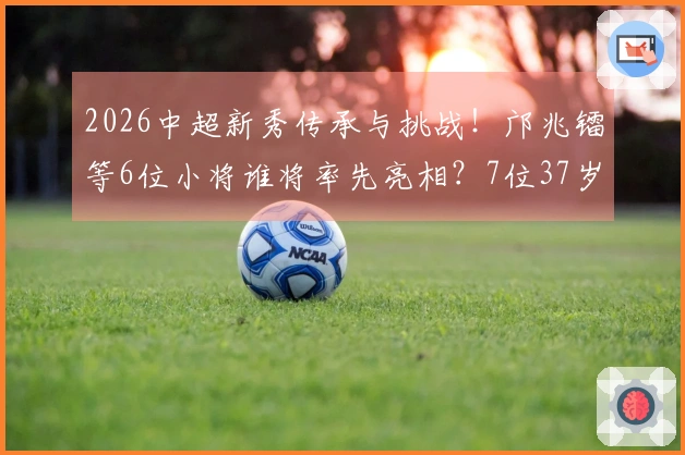 2026中超新秀传承与挑战！邝兆镭等6位小将谁将率先亮相？7位37岁 veteran坚守赛场