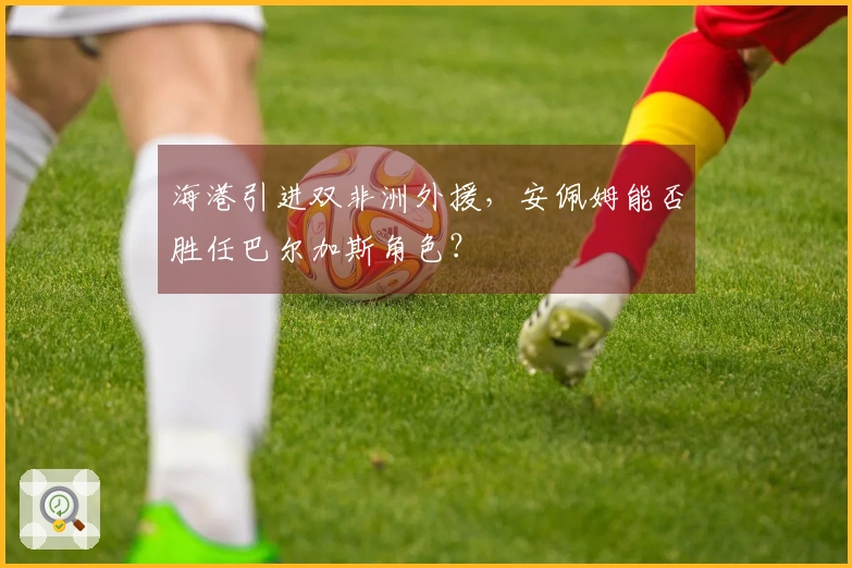 海港引进双非洲外援，安佩姆能否胜任巴尔加斯角色？