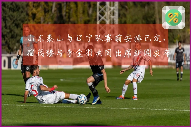 山东泰山与辽宁队赛前安排已定，宿茂臻与李金羽共同出席新闻发布会
