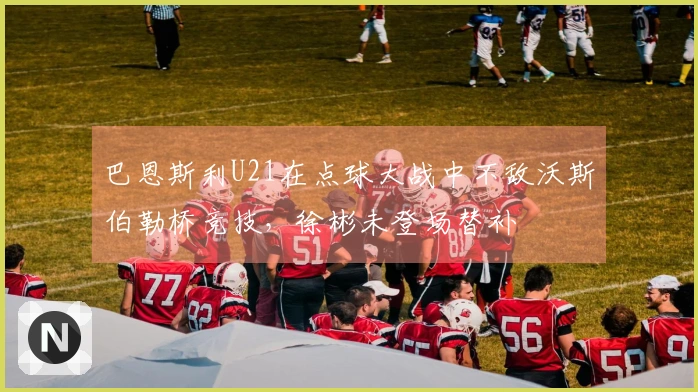 巴恩斯利U21在点球大战中不敌沃斯伯勒桥竞技，徐彬未登场替补