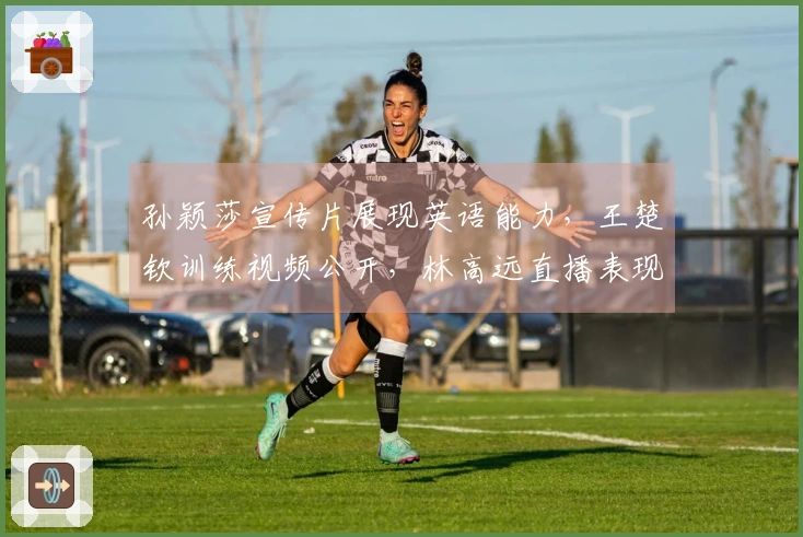 孙颖莎宣传片展现英语能力，王楚钦训练视频公开，林高远直播表现惊艳