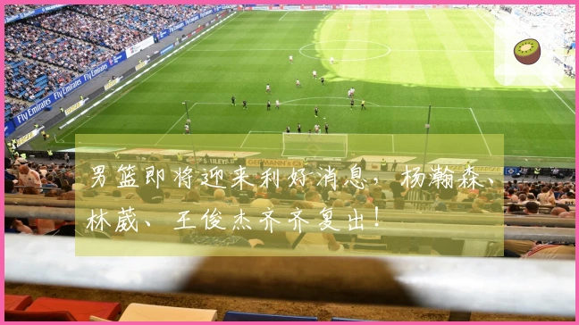 男篮即将迎来利好消息，杨瀚森、林葳、王俊杰齐齐复出！