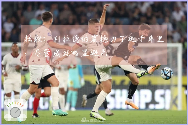 杨毅：利拉德的震撼力不逊于库里，尽管成就略显逊色