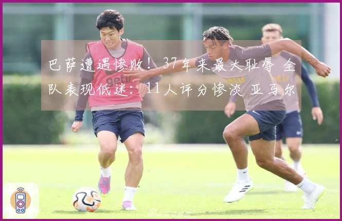 巴萨遭遇惨败！37年来最大耻辱 全队表现低迷：11人评分惨淡 亚马尔仅获5分