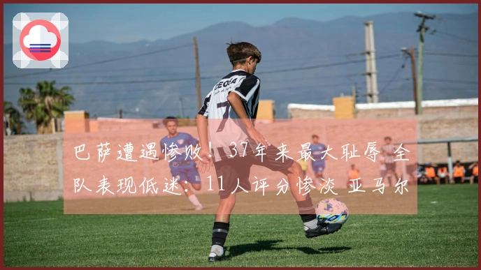 巴萨遭遇惨败！37年来最大耻辱 全队表现低迷：11人评分惨淡 亚马尔仅获5分