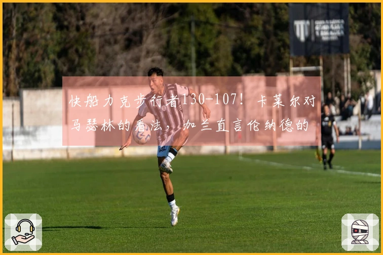 快船力克步行者130-107！卡莱尔对马瑟林的看法，加兰直言伦纳德的话题