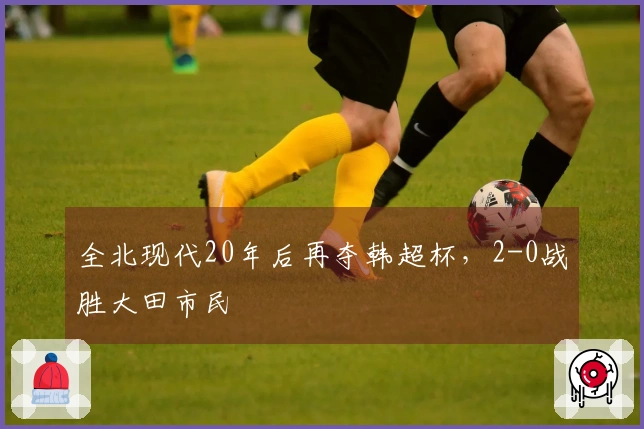 全北现代20年后再夺韩超杯，2-0战胜大田市民