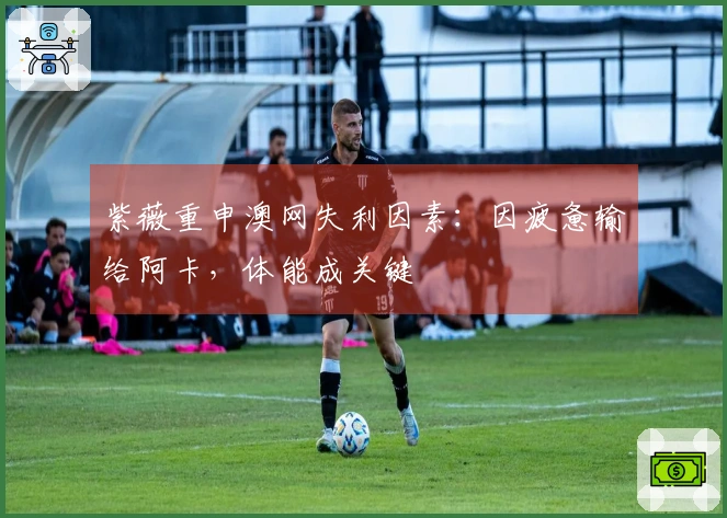 紫薇重申澳网失利因素：因疲惫输给阿卡，体能成关键