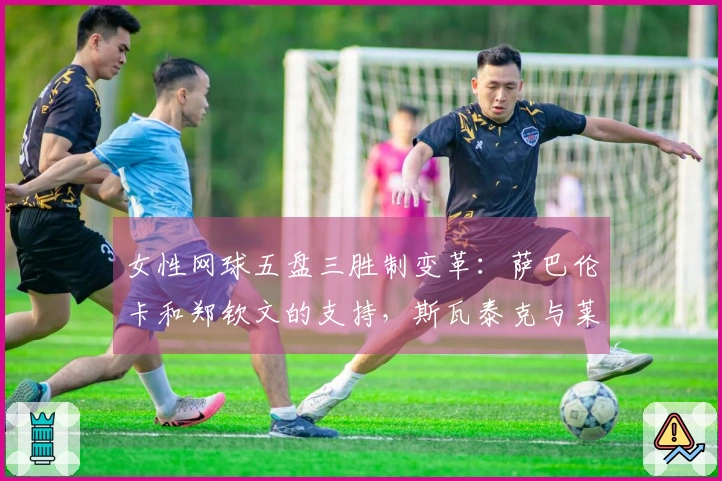 女性网球五盘三胜制变革：萨巴伦卡和郑钦文的支持，斯瓦泰克与莱巴金娜的反对