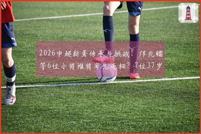 2026中超新秀传承与挑战！邝兆镭等6位小将谁将率先亮相？7位37岁 veteran坚守赛场