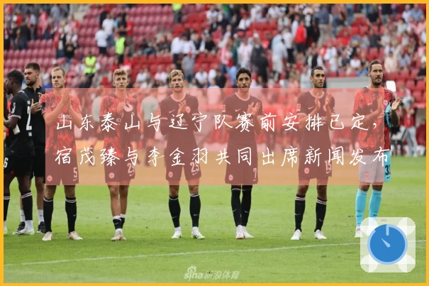 山东泰山与辽宁队赛前安排已定,宿茂臻与李金羽共同出席新闻发布会