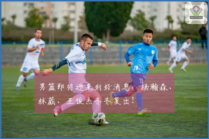 男篮即将迎来利好消息，杨瀚森、林葳、王俊杰齐齐复出！